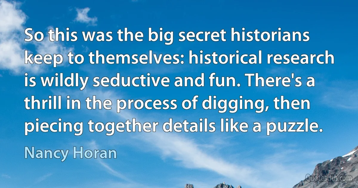 So this was the big secret historians keep to themselves: historical research is wildly seductive and fun. There's a thrill in the process of digging, then piecing together details like a puzzle. (Nancy Horan)