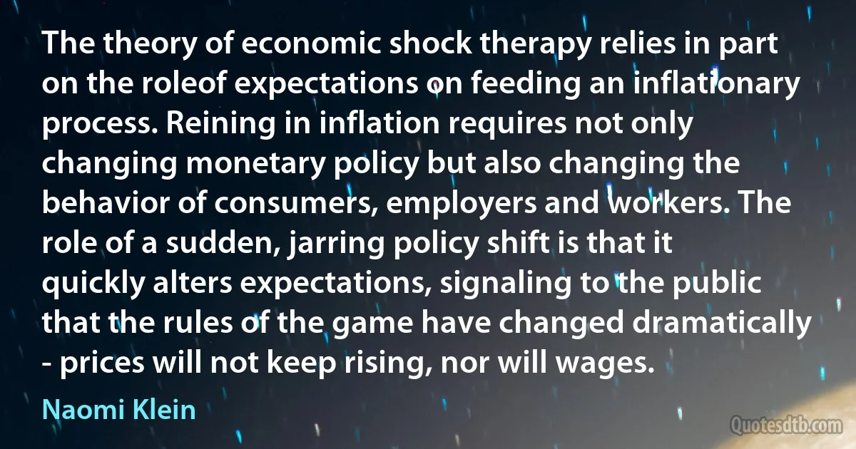 The theory of economic shock therapy relies in part on the roleof expectations on feeding an inflationary process. Reining in inflation requires not only changing monetary policy but also changing the behavior of consumers, employers and workers. The role of a sudden, jarring policy shift is that it quickly alters expectations, signaling to the public that the rules of the game have changed dramatically - prices will not keep rising, nor will wages. (Naomi Klein)