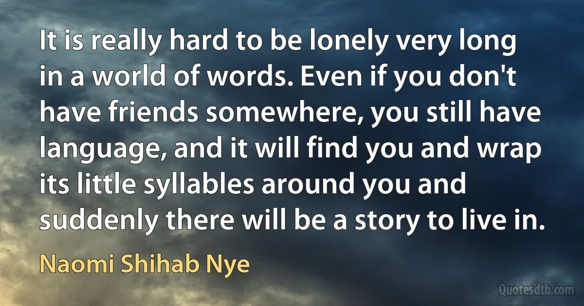 It is really hard to be lonely very long in a world of words. Even if you don't have friends somewhere, you still have language, and it will find you and wrap its little syllables around you and suddenly there will be a story to live in. (Naomi Shihab Nye)