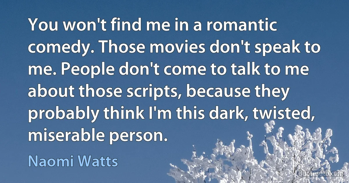 You won't find me in a romantic comedy. Those movies don't speak to me. People don't come to talk to me about those scripts, because they probably think I'm this dark, twisted, miserable person. (Naomi Watts)