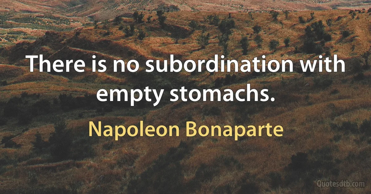 There is no subordination with empty stomachs. (Napoleon Bonaparte)