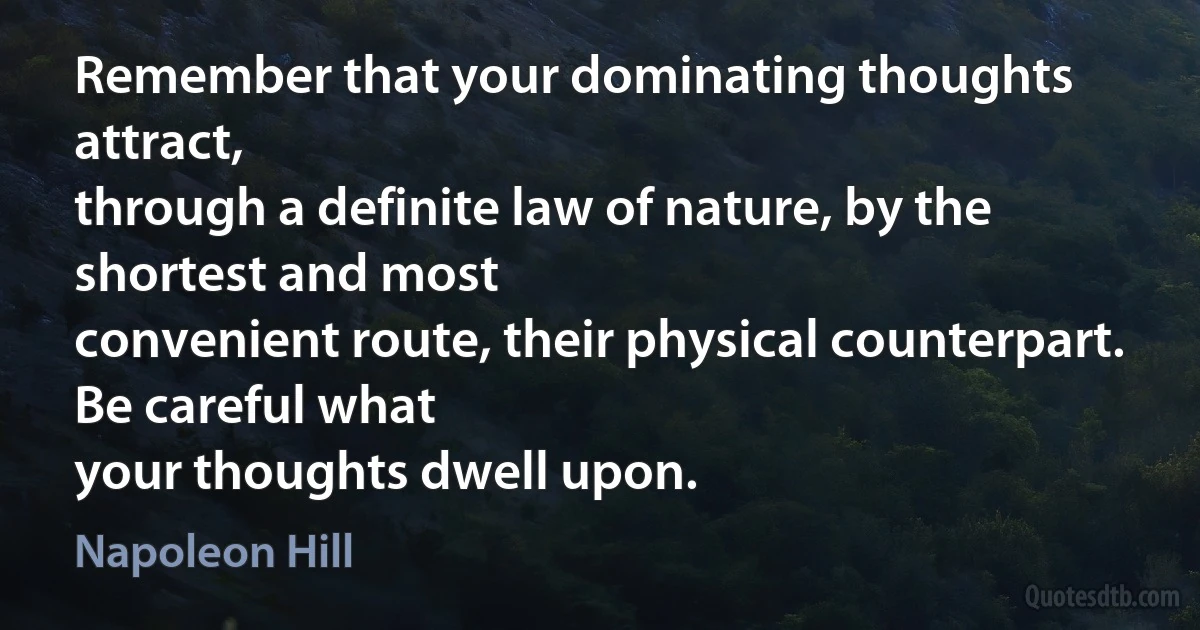 Remember that your dominating thoughts attract,
through a definite law of nature, by the shortest and most
convenient route, their physical counterpart. Be careful what
your thoughts dwell upon. (Napoleon Hill)