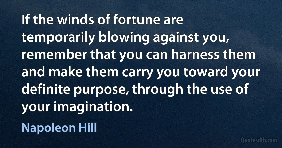 If the winds of fortune are temporarily blowing against you, remember that you can harness them and make them carry you toward your definite purpose, through the use of your imagination. (Napoleon Hill)