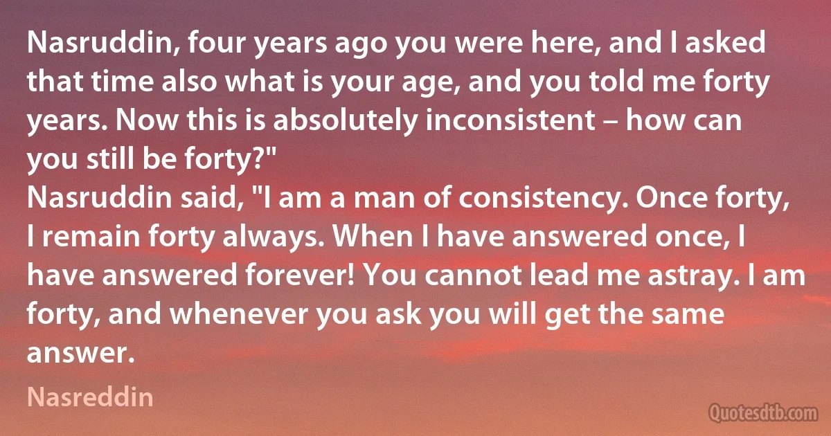 Nasruddin, four years ago you were here, and I asked that time also what is your age, and you told me forty years. Now this is absolutely inconsistent – how can you still be forty?"
Nasruddin said, "I am a man of consistency. Once forty, I remain forty always. When I have answered once, I have answered forever! You cannot lead me astray. I am forty, and whenever you ask you will get the same answer. (Nasreddin)