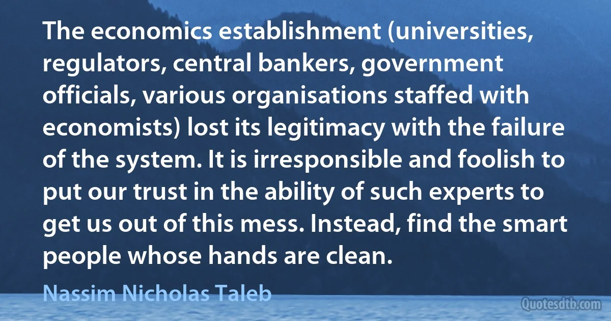 The economics establishment (universities, regulators, central bankers, government officials, various organisations staffed with economists) lost its legitimacy with the failure of the system. It is irresponsible and foolish to put our trust in the ability of such experts to get us out of this mess. Instead, find the smart people whose hands are clean. (Nassim Nicholas Taleb)