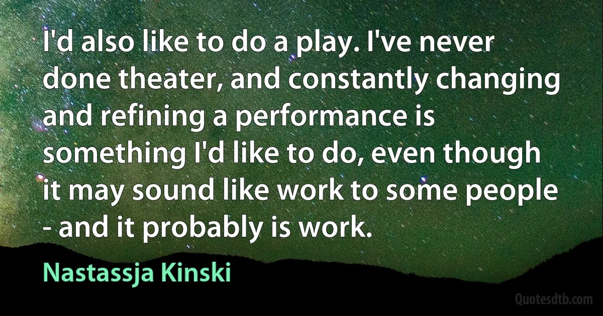 I'd also like to do a play. I've never done theater, and constantly changing and refining a performance is something I'd like to do, even though it may sound like work to some people - and it probably is work. (Nastassja Kinski)