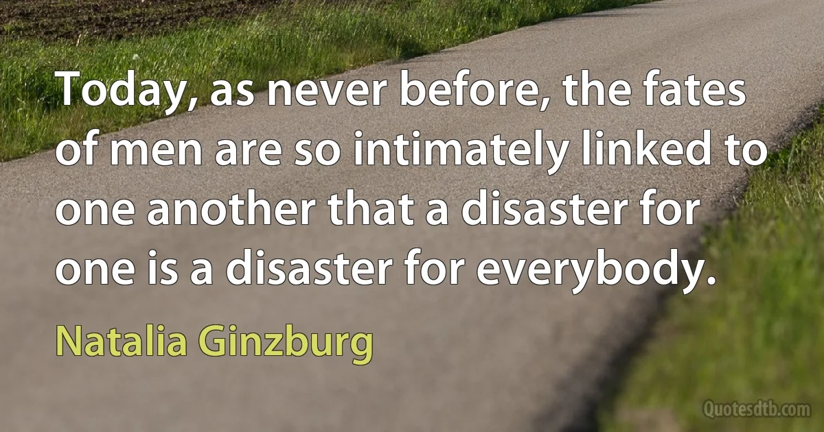 Today, as never before, the fates of men are so intimately linked to one another that a disaster for one is a disaster for everybody. (Natalia Ginzburg)