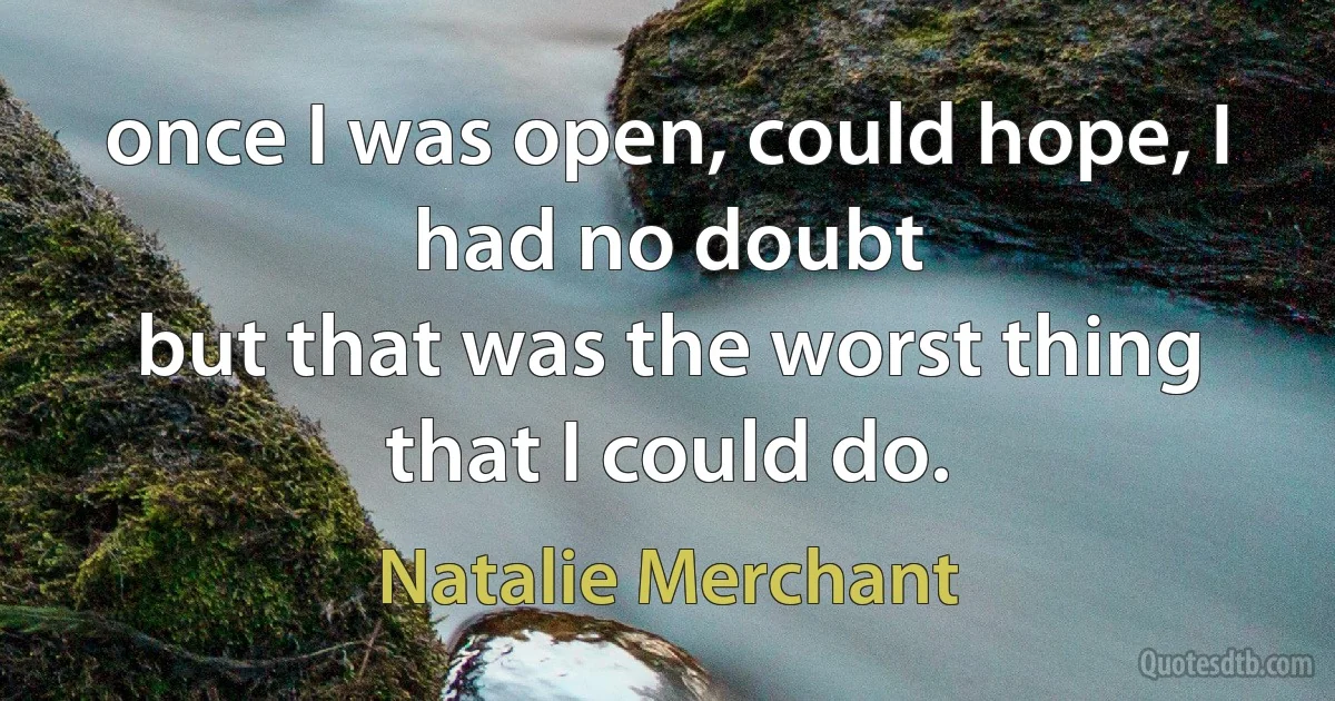 once I was open, could hope, I had no doubt
but that was the worst thing that I could do. (Natalie Merchant)