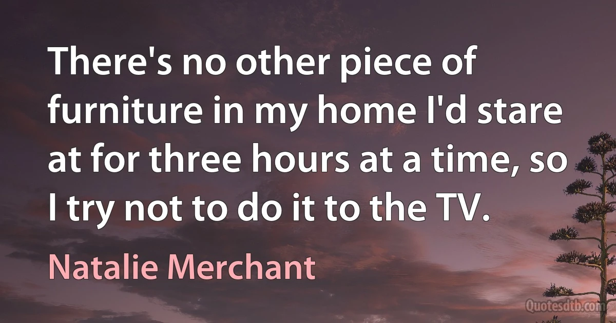 There's no other piece of furniture in my home I'd stare at for three hours at a time, so I try not to do it to the TV. (Natalie Merchant)