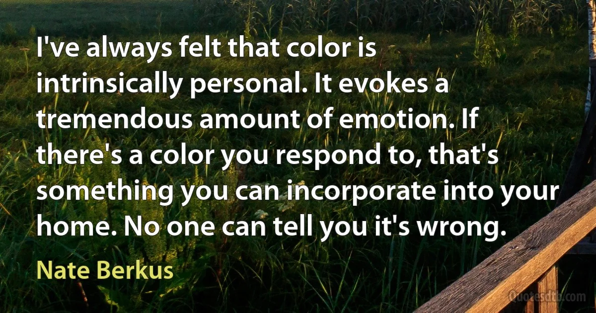 I've always felt that color is intrinsically personal. It evokes a tremendous amount of emotion. If there's a color you respond to, that's something you can incorporate into your home. No one can tell you it's wrong. (Nate Berkus)