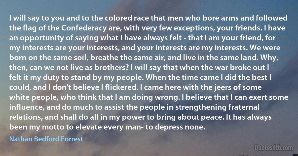 I will say to you and to the colored race that men who bore arms and followed the flag of the Confederacy are, with very few exceptions, your friends. I have an opportunity of saying what I have always felt - that I am your friend, for my interests are your interests, and your interests are my interests. We were born on the same soil, breathe the same air, and live in the same land. Why, then, can we not live as brothers? I will say that when the war broke out I felt it my duty to stand by my people. When the time came I did the best I could, and I don't believe I flickered. I came here with the jeers of some white people, who think that I am doing wrong. I believe that I can exert some influence, and do much to assist the people in strengthening fraternal relations, and shall do all in my power to bring about peace. It has always been my motto to elevate every man- to depress none. (Nathan Bedford Forrest)