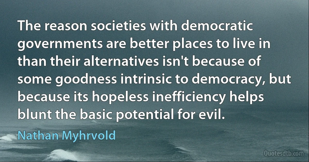 The reason societies with democratic governments are better places to live in than their alternatives isn't because of some goodness intrinsic to democracy, but because its hopeless inefficiency helps blunt the basic potential for evil. (Nathan Myhrvold)