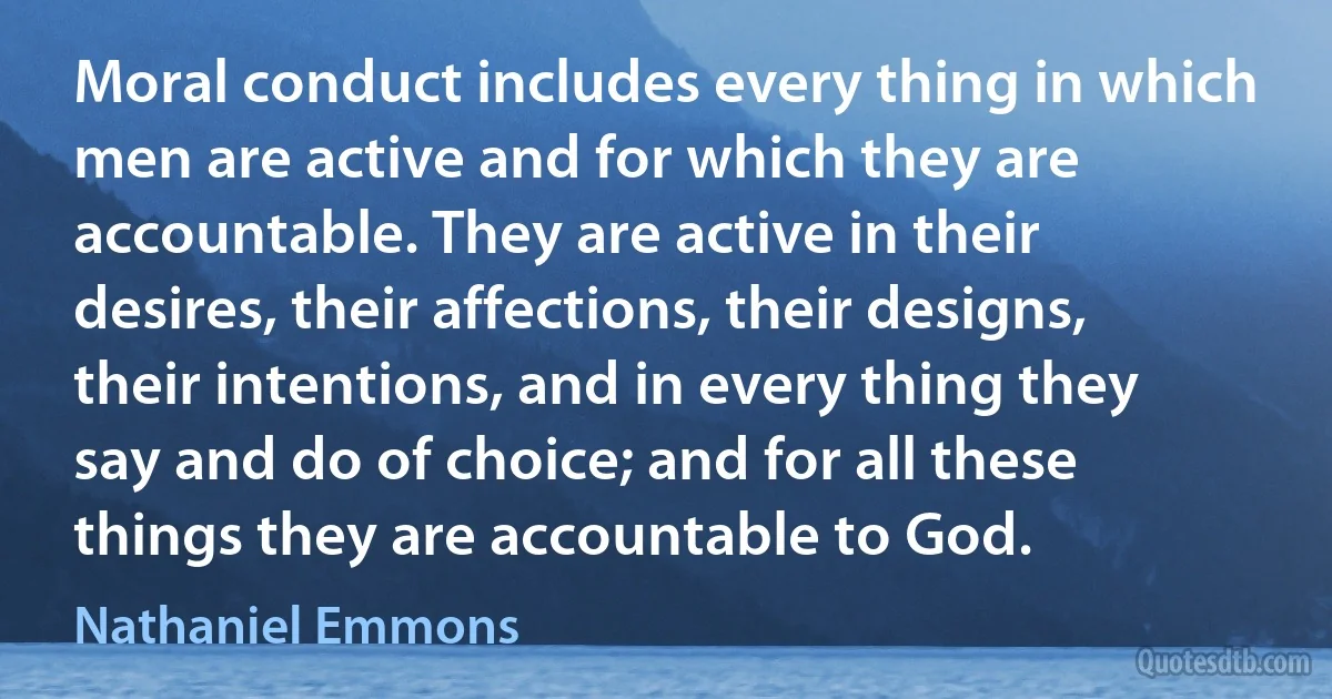 Moral conduct includes every thing in which men are active and for which they are accountable. They are active in their desires, their affections, their designs, their intentions, and in every thing they say and do of choice; and for all these things they are accountable to God. (Nathaniel Emmons)