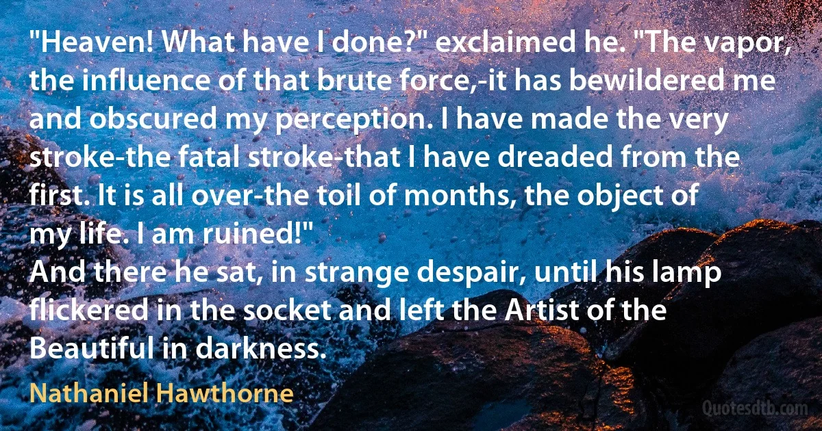 "Heaven! What have I done?" exclaimed he. "The vapor, the influence of that brute force,-it has bewildered me and obscured my perception. I have made the very stroke-the fatal stroke-that I have dreaded from the first. It is all over-the toil of months, the object of my life. I am ruined!"
And there he sat, in strange despair, until his lamp flickered in the socket and left the Artist of the Beautiful in darkness. (Nathaniel Hawthorne)