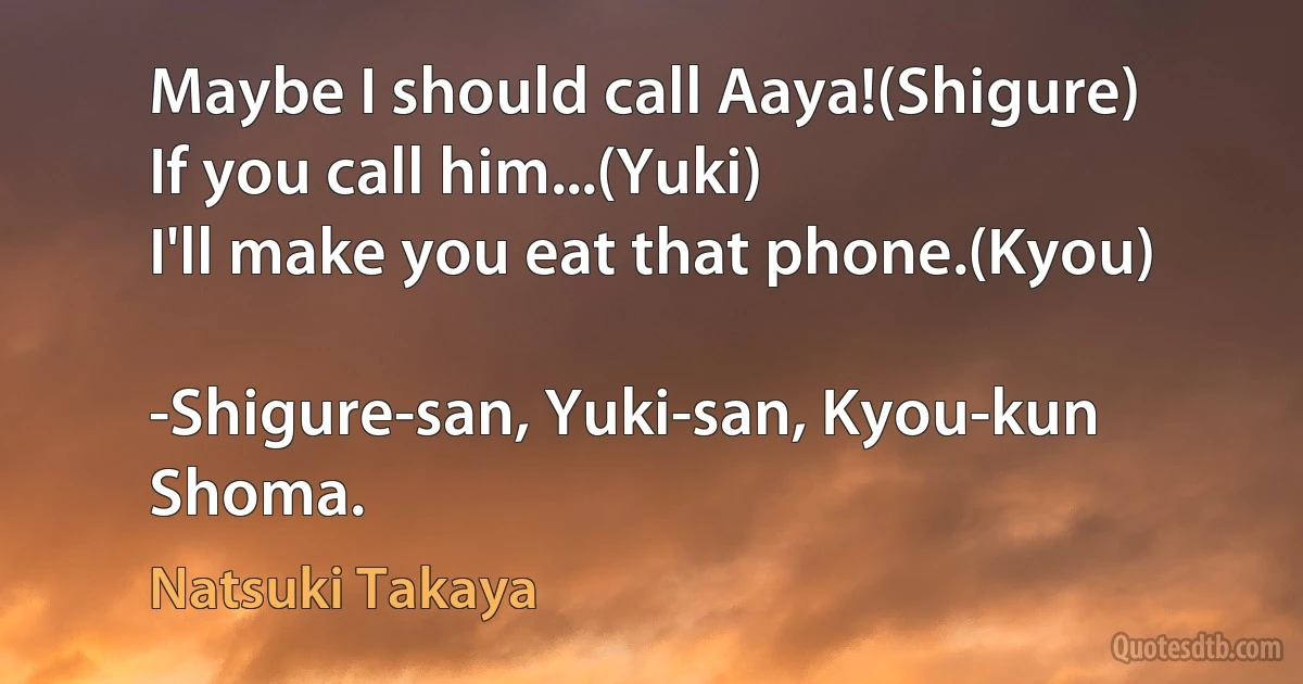 Maybe I should call Aaya!(Shigure)
If you call him...(Yuki)
I'll make you eat that phone.(Kyou)

-Shigure-san, Yuki-san, Kyou-kun Shoma. (Natsuki Takaya)