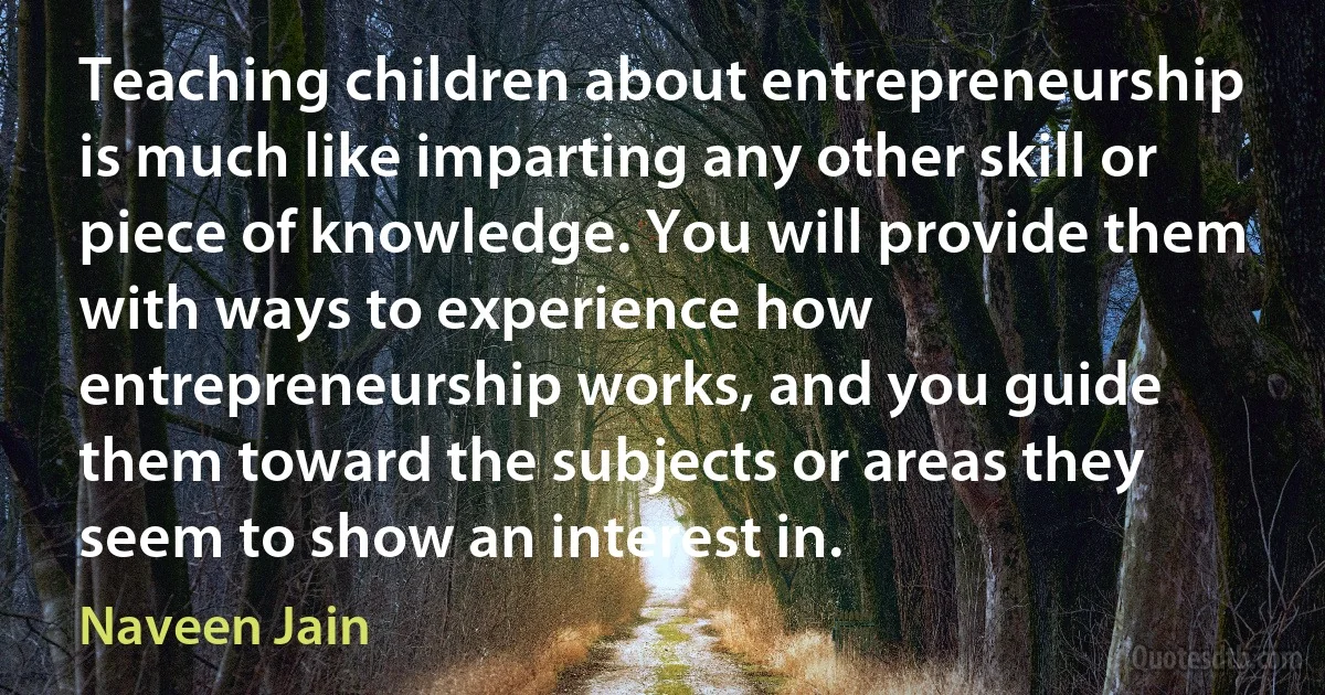 Teaching children about entrepreneurship is much like imparting any other skill or piece of knowledge. You will provide them with ways to experience how entrepreneurship works, and you guide them toward the subjects or areas they seem to show an interest in. (Naveen Jain)