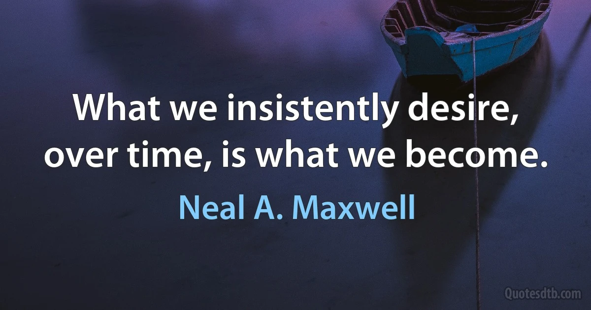 What we insistently desire, over time, is what we become. (Neal A. Maxwell)