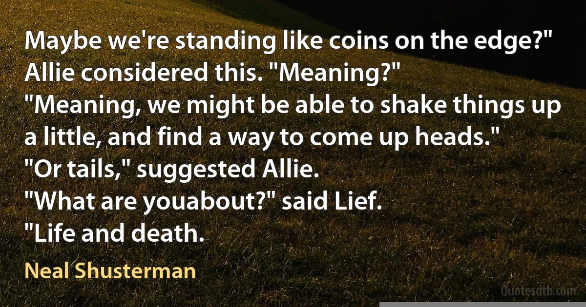 Maybe we're standing like coins on the edge?"
Allie considered this. "Meaning?"
"Meaning, we might be able to shake things up a little, and find a way to come up heads."
"Or tails," suggested Allie.
"What are youabout?" said Lief.
"Life and death. (Neal Shusterman)