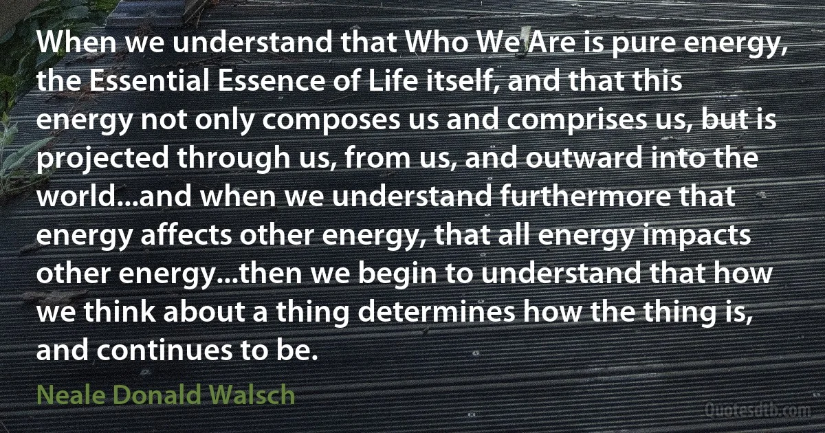 When we understand that Who We Are is pure energy, the Essential Essence of Life itself, and that this energy not only composes us and comprises us, but is projected through us, from us, and outward into the world...and when we understand furthermore that energy affects other energy, that all energy impacts other energy...then we begin to understand that how we think about a thing determines how the thing is, and continues to be. (Neale Donald Walsch)