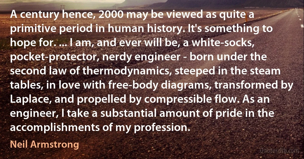 A century hence, 2000 may be viewed as quite a primitive period in human history. It's something to hope for. ... I am, and ever will be, a white-socks, pocket-protector, nerdy engineer - born under the second law of thermodynamics, steeped in the steam tables, in love with free-body diagrams, transformed by Laplace, and propelled by compressible flow. As an engineer, I take a substantial amount of pride in the accomplishments of my profession. (Neil Armstrong)