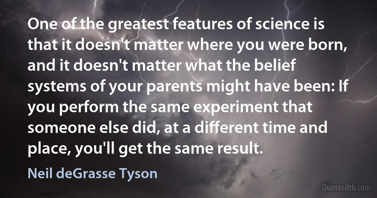 One of the greatest features of science is that it doesn't matter where you were born, and it doesn't matter what the belief systems of your parents might have been: If you perform the same experiment that someone else did, at a different time and place, you'll get the same result. (Neil deGrasse Tyson)