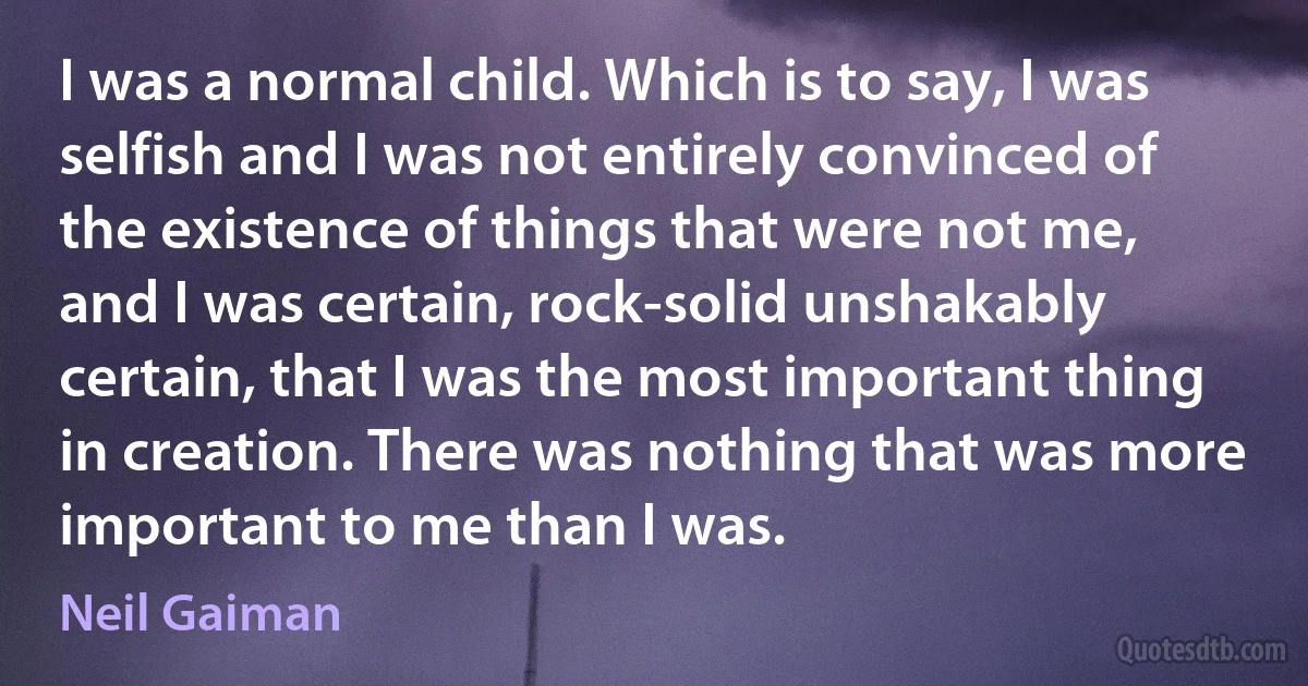 I was a normal child. Which is to say, I was selfish and I was not entirely convinced of the existence of things that were not me, and I was certain, rock-solid unshakably certain, that I was the most important thing in creation. There was nothing that was more important to me than I was. (Neil Gaiman)