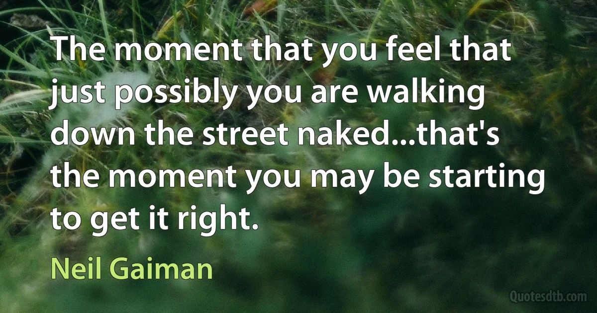 The moment that you feel that just possibly you are walking down the street naked...that's the moment you may be starting to get it right. (Neil Gaiman)