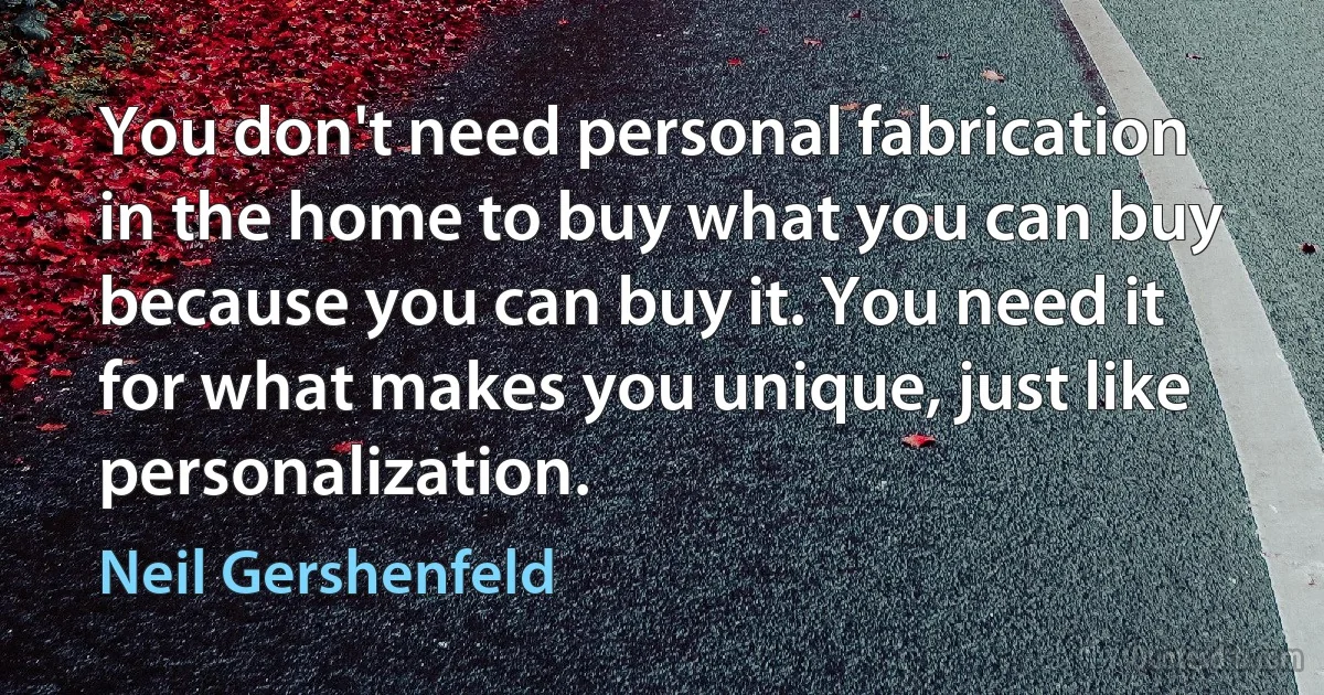 You don't need personal fabrication in the home to buy what you can buy because you can buy it. You need it for what makes you unique, just like personalization. (Neil Gershenfeld)