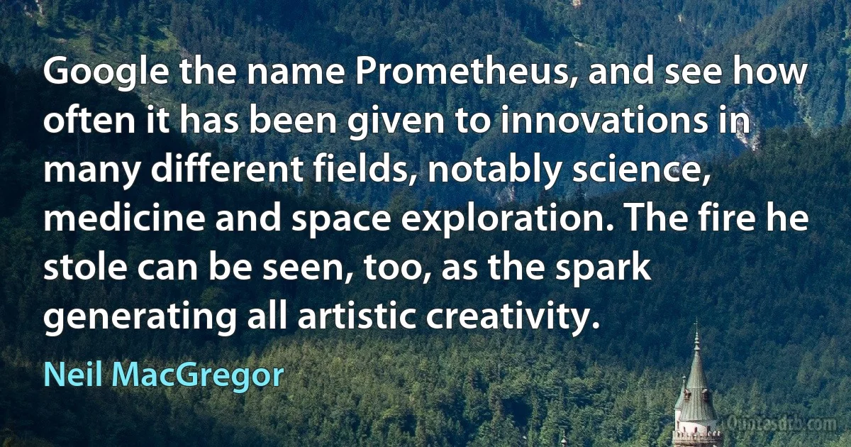 Google the name Prometheus, and see how often it has been given to innovations in many different fields, notably science, medicine and space exploration. The fire he stole can be seen, too, as the spark generating all artistic creativity. (Neil MacGregor)