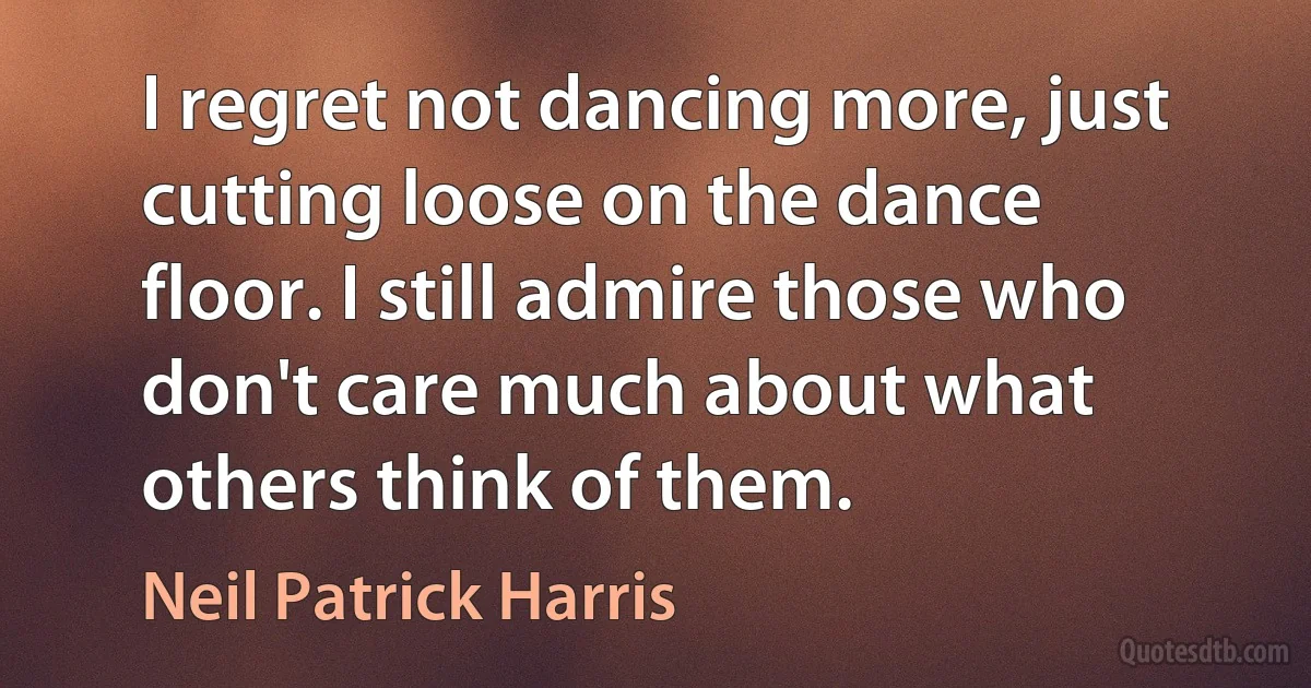 I regret not dancing more, just cutting loose on the dance floor. I still admire those who don't care much about what others think of them. (Neil Patrick Harris)