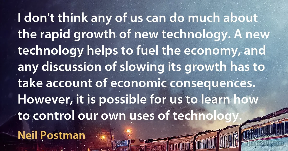 I don't think any of us can do much about the rapid growth of new technology. A new technology helps to fuel the economy, and any discussion of slowing its growth has to take account of economic consequences. However, it is possible for us to learn how to control our own uses of technology. (Neil Postman)