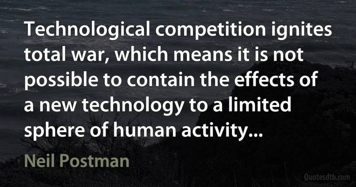 Technological competition ignites total war, which means it is not possible to contain the effects of a new technology to a limited sphere of human activity... (Neil Postman)