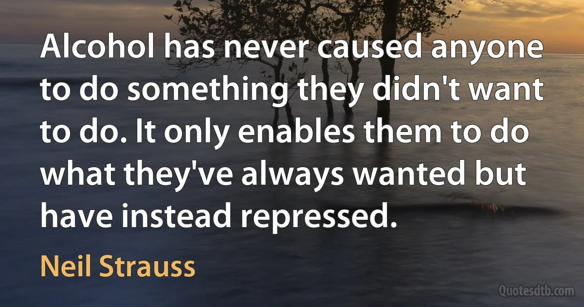 Alcohol has never caused anyone to do something they didn't want to do. It only enables them to do what they've always wanted but have instead repressed. (Neil Strauss)