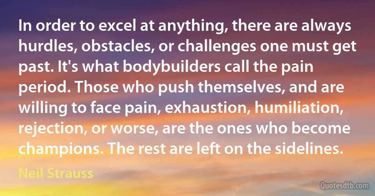 In order to excel at anything, there are always hurdles, obstacles, or challenges one must get past. It's what bodybuilders call the pain period. Those who push themselves, and are willing to face pain, exhaustion, humiliation, rejection, or worse, are the ones who become champions. The rest are left on the sidelines. (Neil Strauss)