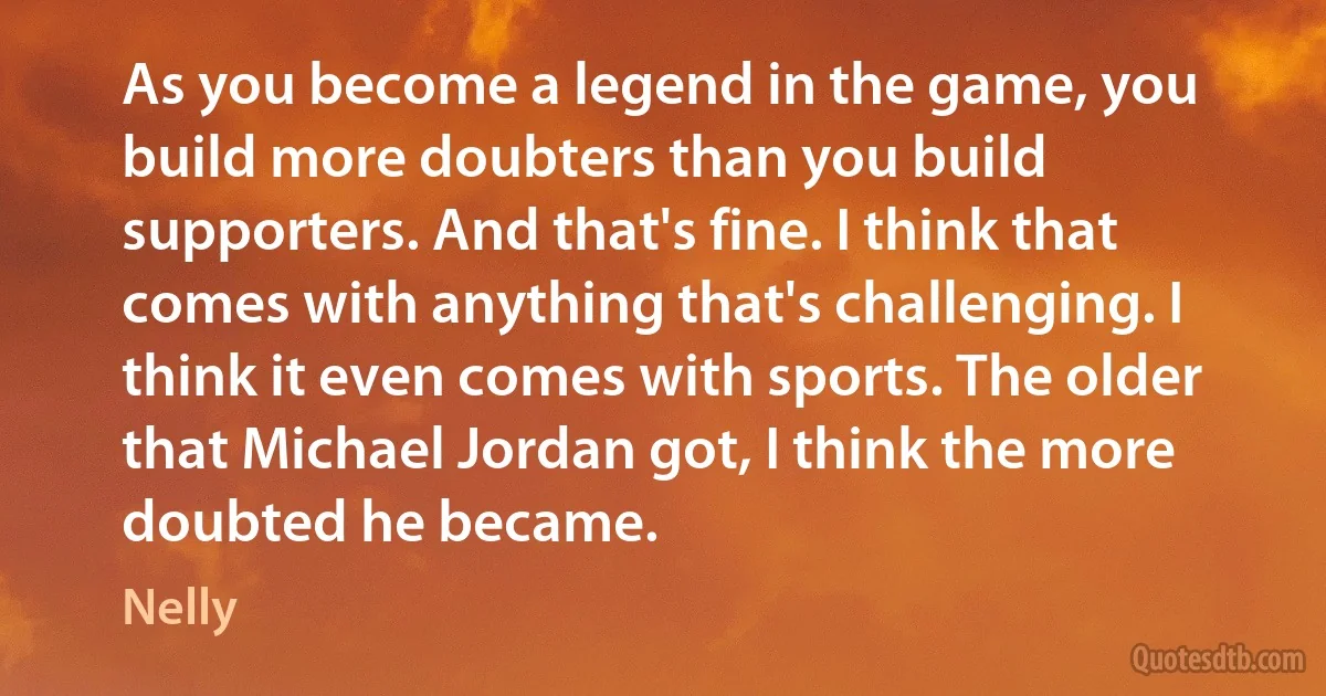 As you become a legend in the game, you build more doubters than you build supporters. And that's fine. I think that comes with anything that's challenging. I think it even comes with sports. The older that Michael Jordan got, I think the more doubted he became. (Nelly)