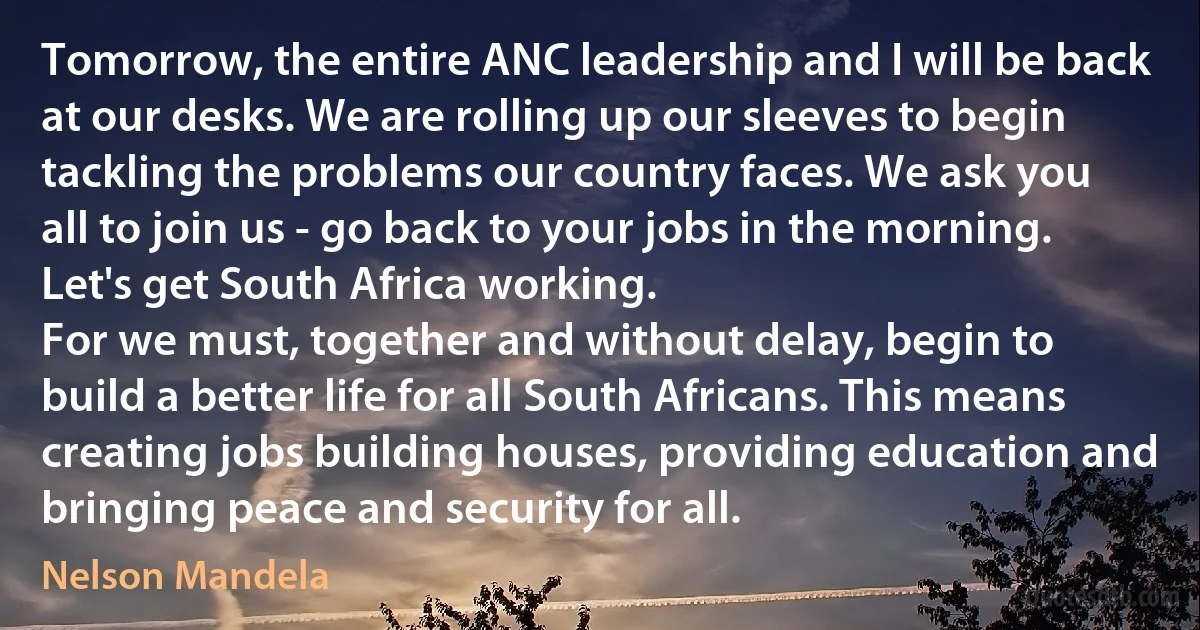 Tomorrow, the entire ANC leadership and I will be back at our desks. We are rolling up our sleeves to begin tackling the problems our country faces. We ask you all to join us - go back to your jobs in the morning. Let's get South Africa working.
For we must, together and without delay, begin to build a better life for all South Africans. This means creating jobs building houses, providing education and bringing peace and security for all. (Nelson Mandela)