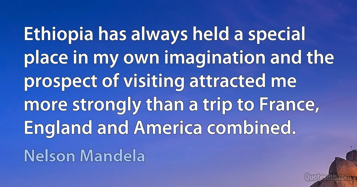 Ethiopia has always held a special place in my own imagination and the prospect of visiting attracted me more strongly than a trip to France, England and America combined. (Nelson Mandela)