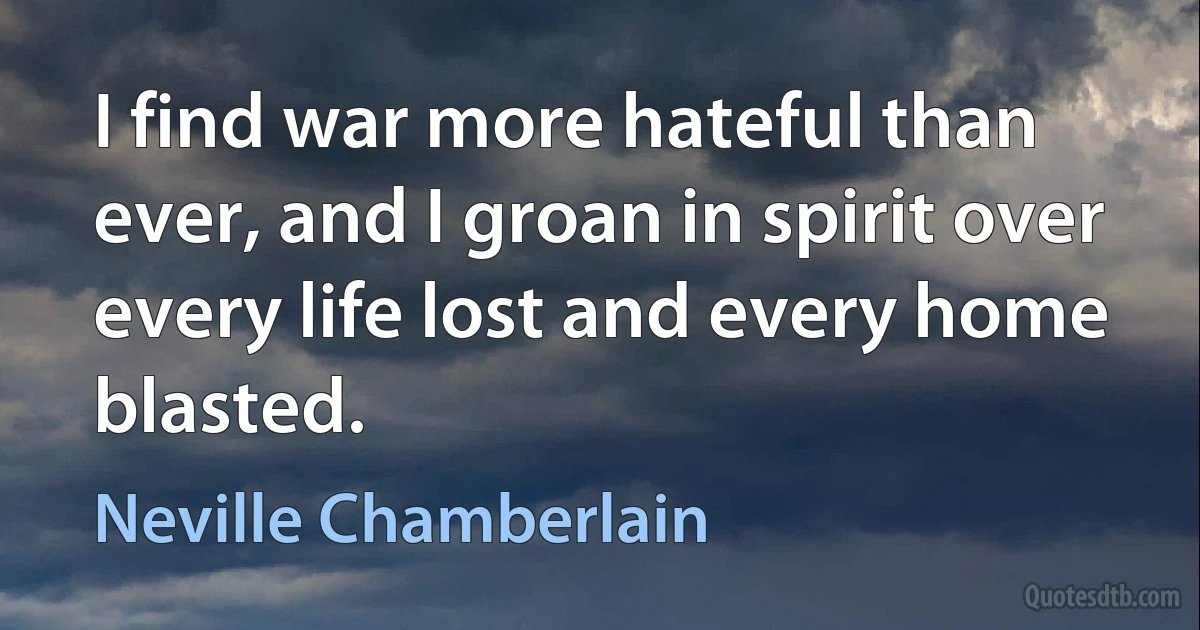 I find war more hateful than ever, and I groan in spirit over every life lost and every home blasted. (Neville Chamberlain)