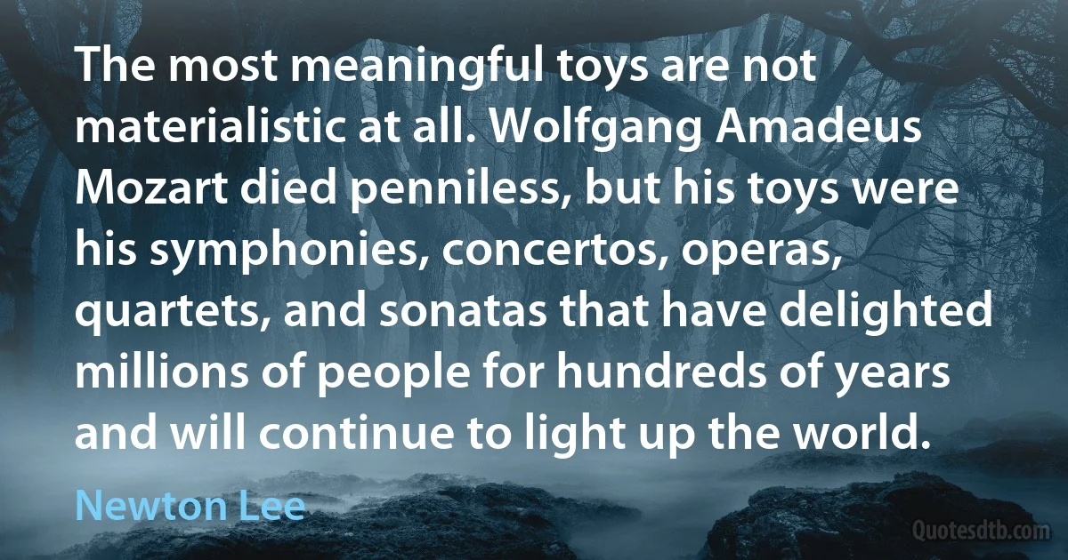 The most meaningful toys are not materialistic at all. Wolfgang Amadeus Mozart died penniless, but his toys were his symphonies, concertos, operas, quartets, and sonatas that have delighted millions of people for hundreds of years and will continue to light up the world. (Newton Lee)