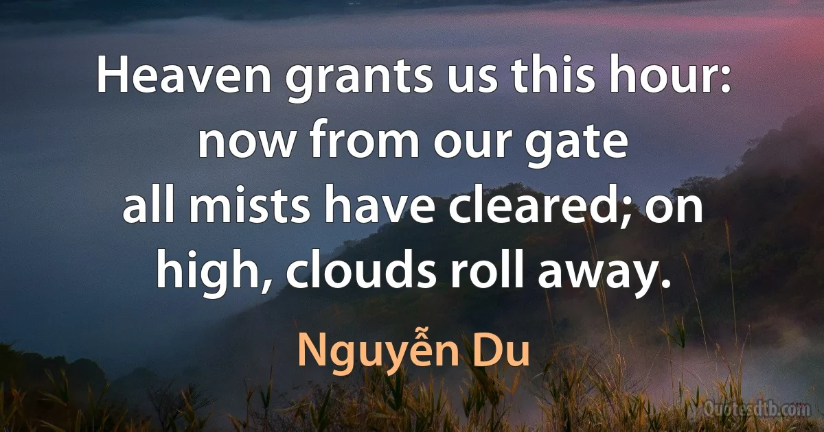 Heaven grants us this hour: now from our gate
all mists have cleared; on high, clouds roll away. (Nguyễn Du)