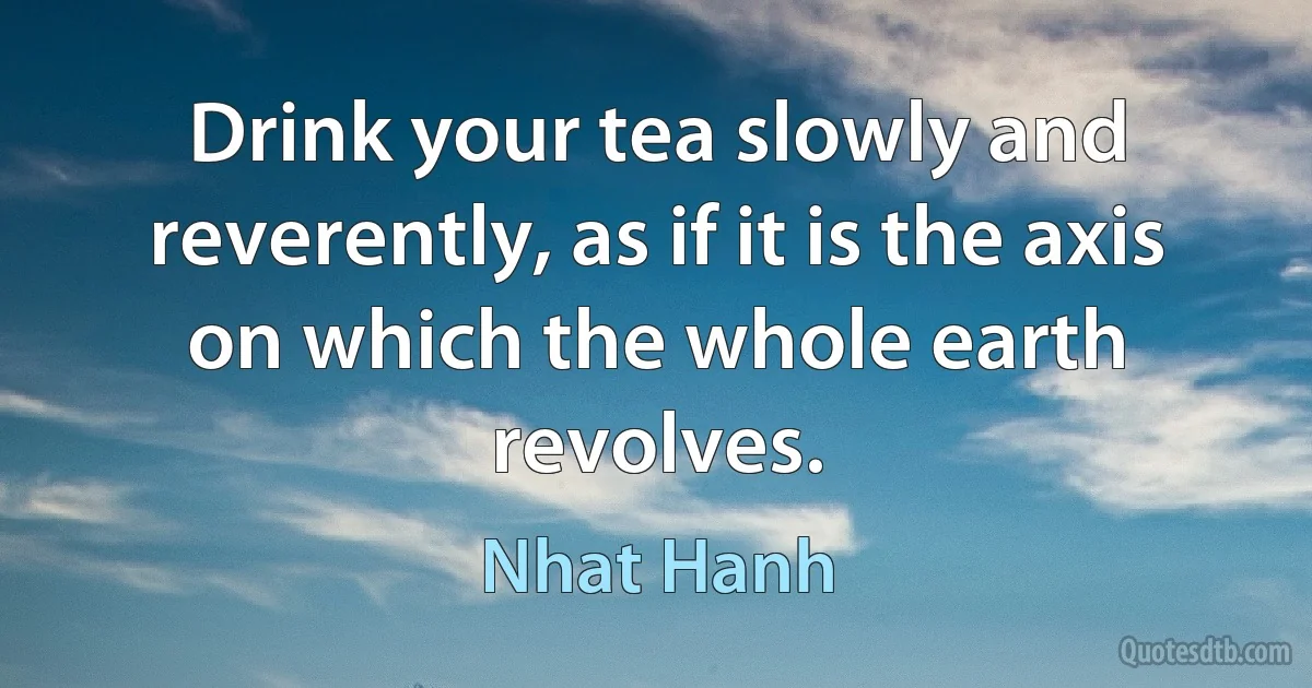 Drink your tea slowly and reverently, as if it is the axis on which the whole earth revolves. (Nhat Hanh)