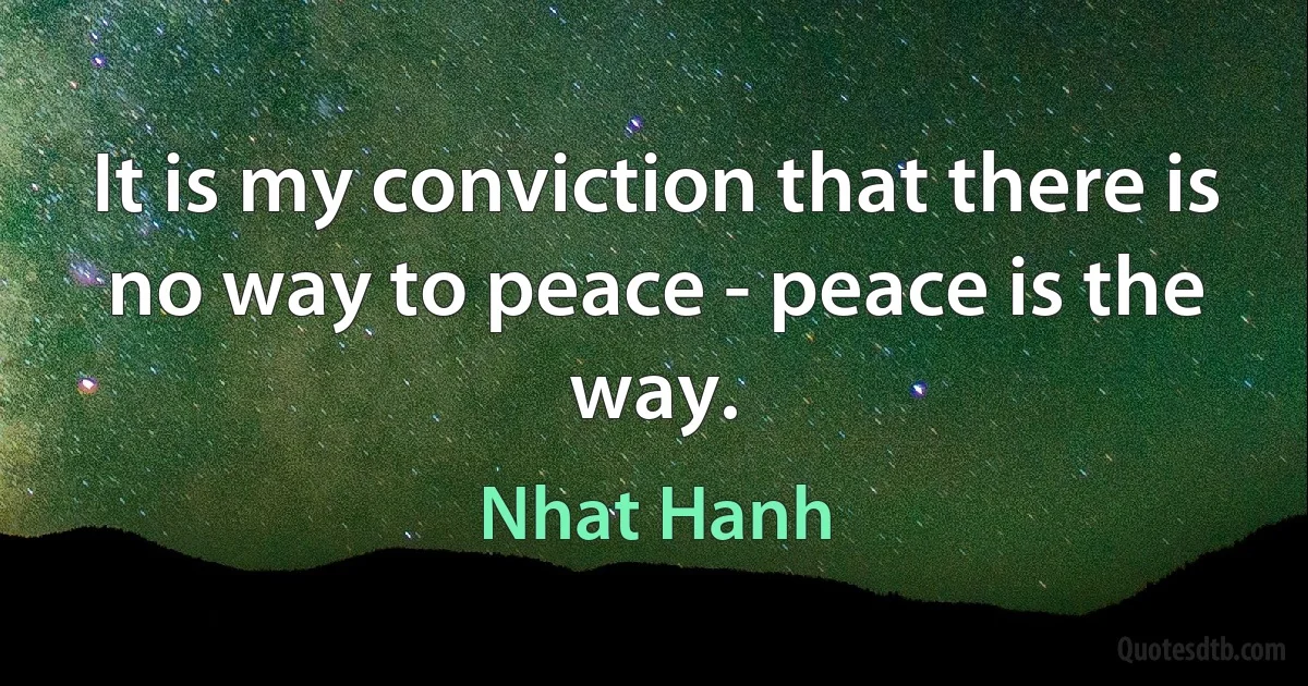 It is my conviction that there is no way to peace - peace is the way. (Nhat Hanh)