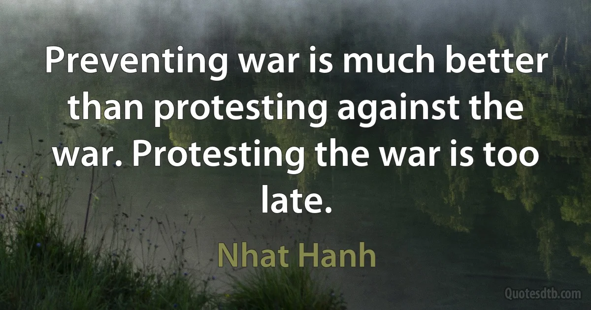 Preventing war is much better than protesting against the war. Protesting the war is too late. (Nhat Hanh)