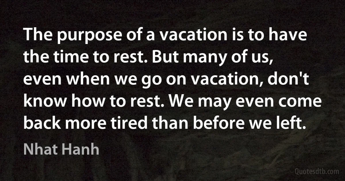 The purpose of a vacation is to have the time to rest. But many of us, even when we go on vacation, don't know how to rest. We may even come back more tired than before we left. (Nhat Hanh)