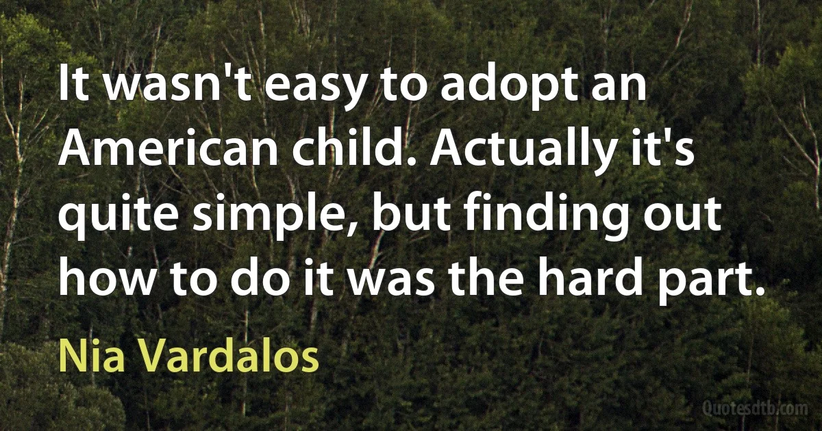 It wasn't easy to adopt an American child. Actually it's quite simple, but finding out how to do it was the hard part. (Nia Vardalos)