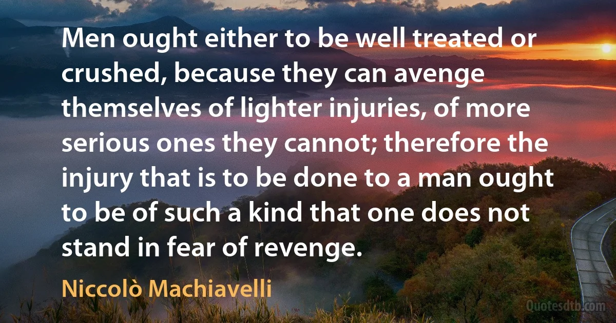 Men ought either to be well treated or crushed, because they can avenge themselves of lighter injuries, of more serious ones they cannot; therefore the injury that is to be done to a man ought to be of such a kind that one does not stand in fear of revenge. (Niccolò Machiavelli)