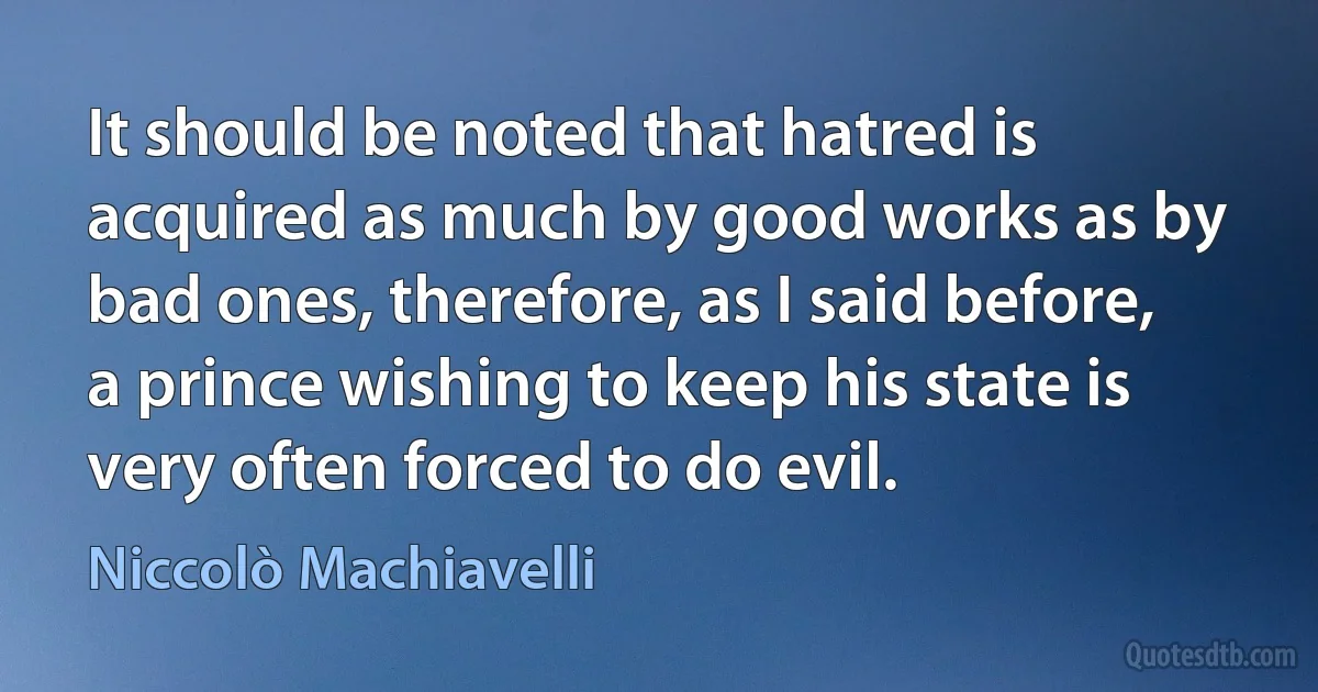 It should be noted that hatred is acquired as much by good works as by bad ones, therefore, as I said before, a prince wishing to keep his state is very often forced to do evil. (Niccolò Machiavelli)