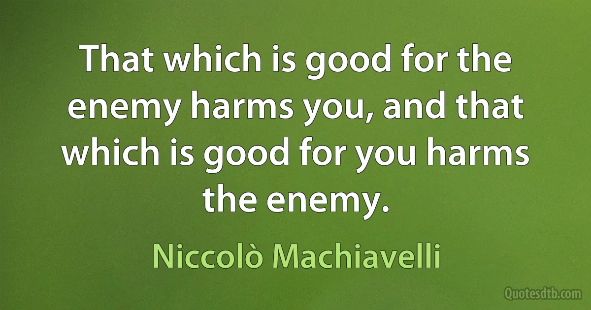 That which is good for the enemy harms you, and that which is good for you harms the enemy. (Niccolò Machiavelli)