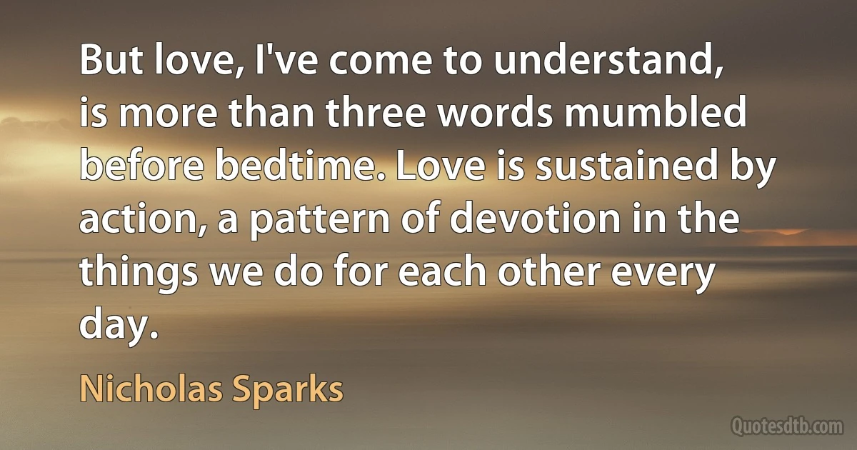 But love, I've come to understand, is more than three words mumbled before bedtime. Love is sustained by action, a pattern of devotion in the things we do for each other every day. (Nicholas Sparks)