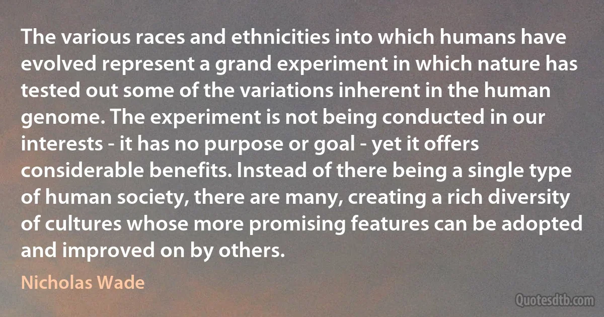 The various races and ethnicities into which humans have evolved represent a grand experiment in which nature has tested out some of the variations inherent in the human genome. The experiment is not being conducted in our interests - it has no purpose or goal - yet it offers considerable benefits. Instead of there being a single type of human society, there are many, creating a rich diversity of cultures whose more promising features can be adopted and improved on by others. (Nicholas Wade)